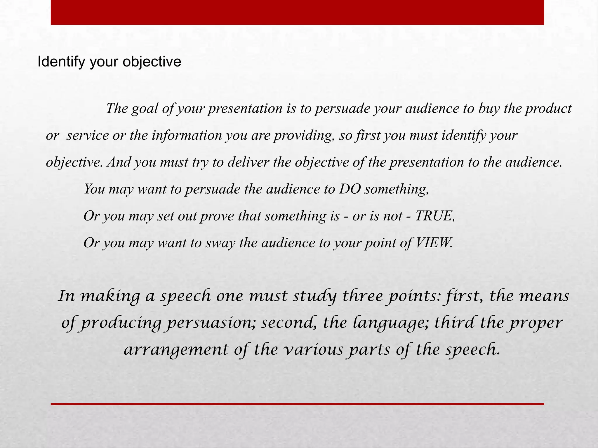 Identify your objective


           The goal of your presentation is to persuade your audience to buy the product
 or service or the information you are providing, so first you must identify your
 objective. And you must try to deliver the objective of the presentation to the audience.
       You may want to persuade the audience to DO something,
       Or you may set out prove that something is - or is not - TRUE,
       Or you may want to sway the audience to your point of VIEW.


   In making a speech one must study three points: first, the means
   of producing persuasion; second, the language; third the proper
              arrangement of the various parts of the speech.
 