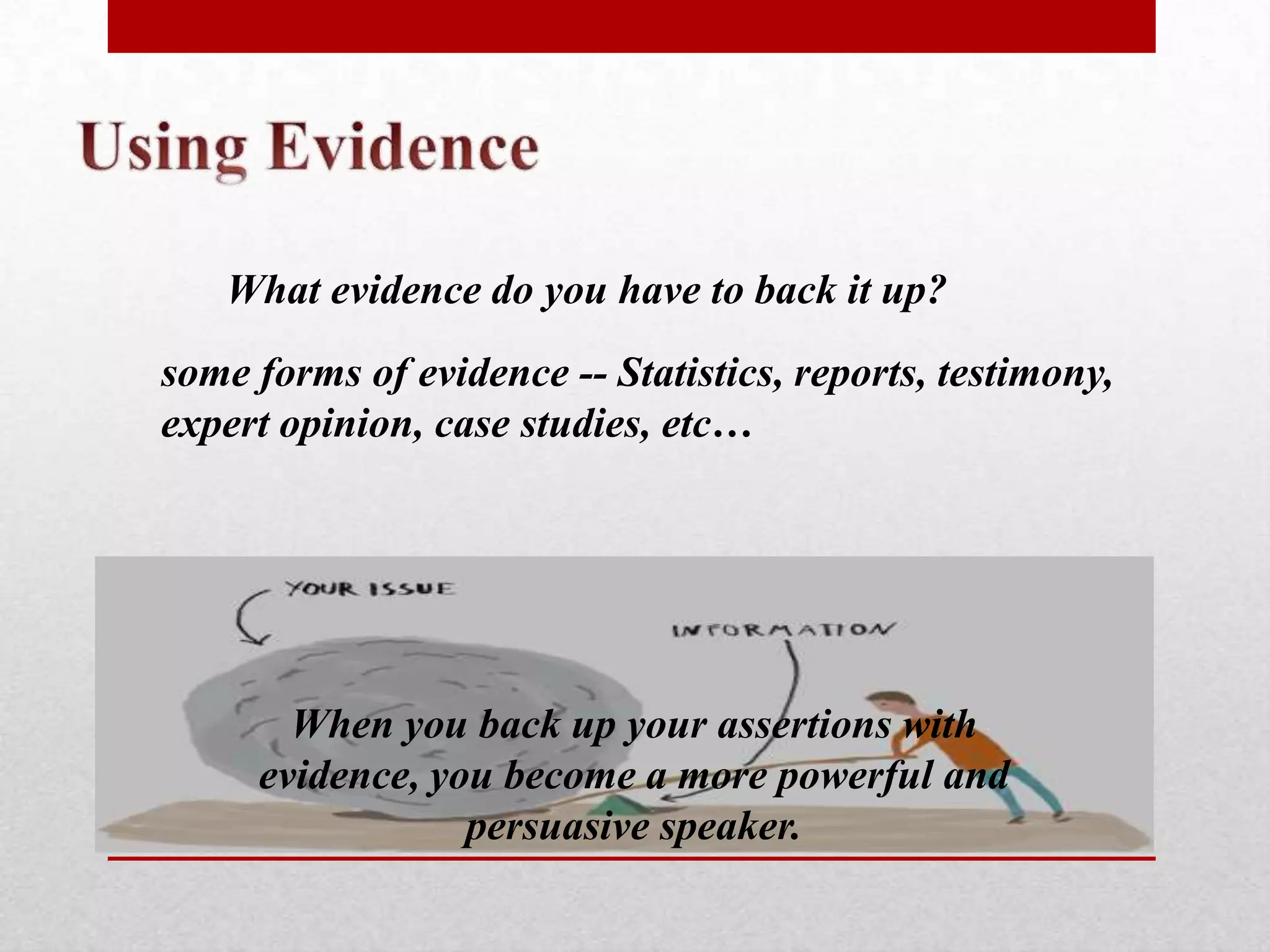 What evidence do you have to back it up?
some forms of evidence -- Statistics, reports, testimony,
expert opinion, case studies, etc…




       When you back up your assertions with
     evidence, you become a more powerful and
                 persuasive speaker.
 