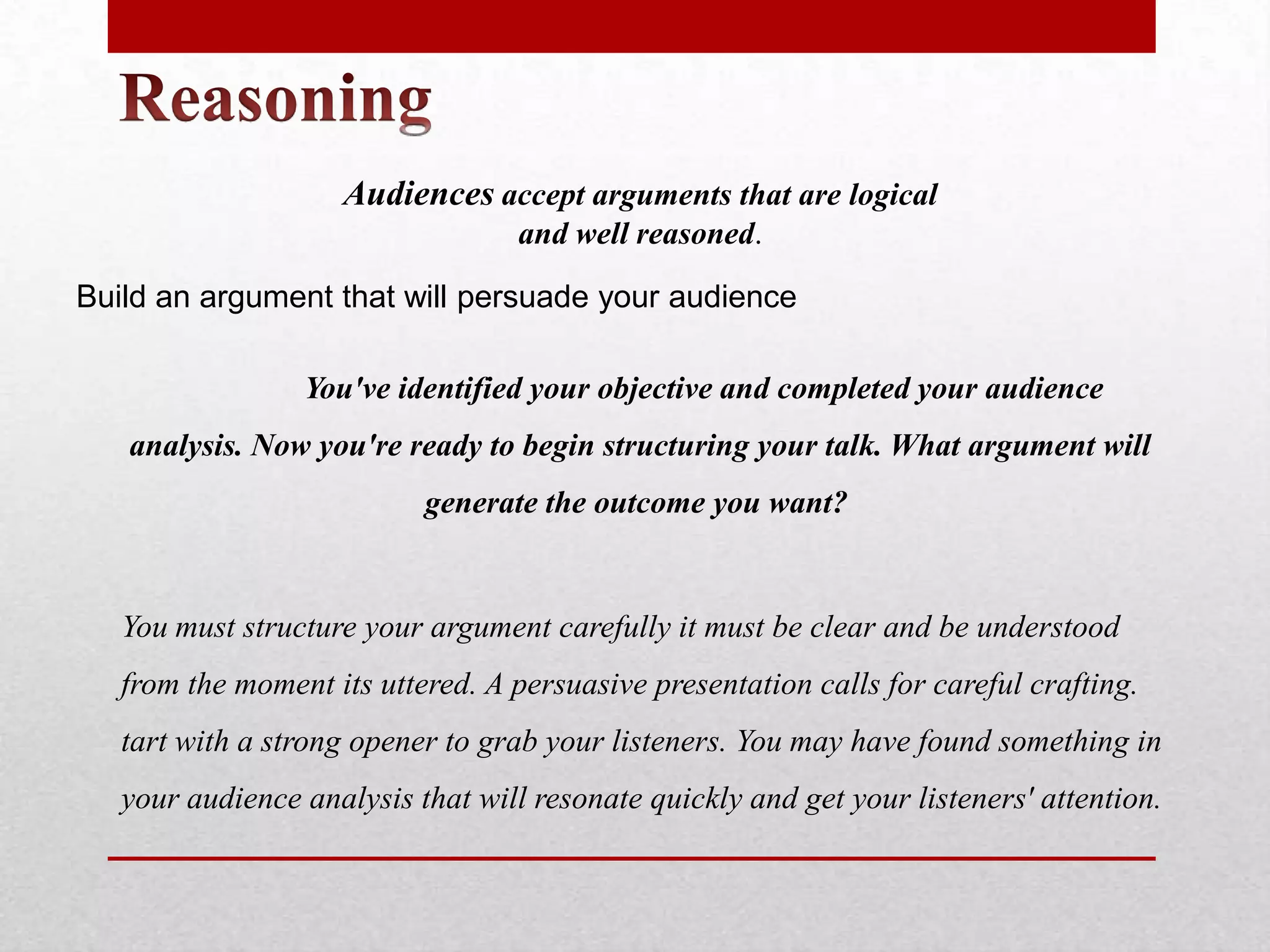 Audiences accept arguments that are logical
                                   and well reasoned.

Build an argument that will persuade your audience

                 You've identified your objective and completed your audience
   analysis. Now you're ready to begin structuring your talk. What argument will
                           generate the outcome you want?


   You must structure your argument carefully it must be clear and be understood
   from the moment its uttered. A persuasive presentation calls for careful crafting.
   tart with a strong opener to grab your listeners. You may have found something in
   your audience analysis that will resonate quickly and get your listeners' attention.
 