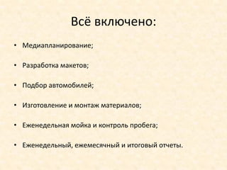 Всё включено:
• Медиапланирование;

• Разработка макетов;

• Подбор автомобилей;

• Изготовление и монтаж материалов;

• Еженедельная мойка и контроль пробега;

• Еженедельный, ежемесячный и итоговый отчеты.
 