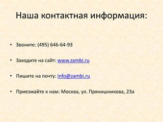 Наша контактная информация:

• Звоните: (495) 646-64-93

• Заходите на сайт: www.zambi.ru

• Пишите на почту: info@zambi.ru

• Приезжайте к нам: Москва, ул. Прянишникова, 23а
 
