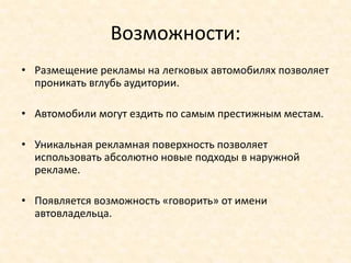 Возможности:
• Размещение рекламы на легковых автомобилях позволяет
  проникать вглубь аудитории.

• Автомобили могут ездить по самым престижным местам.

• Уникальная рекламная поверхность позволяет
  использовать абсолютно новые подходы в наружной
  рекламе.

• Появляется возможность «говорить» от имени
  автовладельца.
 