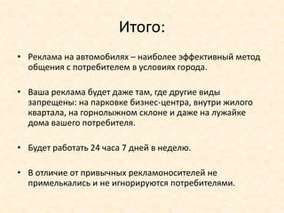 Итого:
• Реклама на автомобилях – наиболее эффективный метод
  общения с потребителем в условиях города.

• Ваша реклама будет даже там, где другие виды
  запрещены: на парковке бизнес-центра, внутри жилого
  квартала, на горнолыжном склоне и даже на лужайке
  дома вашего потребителя.

• Будет работать 24 часа 7 дней в неделю.

• В отличие от привычных рекламоносителей не
  примелькались и не игнорируются потребителями.
 