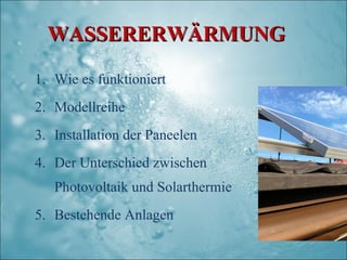 WASSERERWÄRMUNG

1. Wie es funktioniert
2. Modellreihe
3. Installation der Paneelen
4. Der Unterschied zwischen
   Photovoltaik und Solarthermie
5. Bestehende Anlagen
 