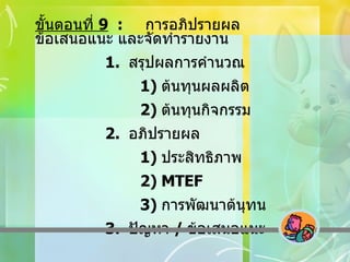 ขั้นตอนที่  9   :  การอภิปรายผล ข้อเสนอแนะ และจัดทำรายงาน 1.  สรุปผลการคำนวณ 1)  ต้นทุนผลผลิต 2)  ต้นทุนกิจกรรม 2.  อภิปรายผล 1)  ประสิทธิภาพ 2)  MTEF 3)  การพัฒนาต้นุทน 3.  ปัญหา  /  ข้อเสนอแนะ 
