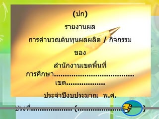 ( ปก ) รายงานผล การคำนวณต้นทุนผลผลิต  /  กิจกรรม ของ สำนักงานเขตพื้นที่การศึกษา ..................................... เขต .................. ประจำปีงบประมาณ  พ . ศ . ช่วงที่ ................... (..............................) 