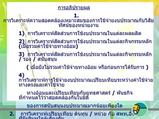 การอภิปรายผล 1.  การวิเคราะห์ความสอดคล้องเหมาะสมของการใช้จ่ายงบประมาณกับวิสัยทัศน์ของหน่วยงาน 1)  การวิเคราะห์สัดส่วนการใช้งบประมาณในแต่ละผลผลิต 2)  การวิเคราะห์สัดส่วนการใช้งบประมาณในแต่ละกิจกรรมหลัก  ( เมื่อรวมค่าใช้จ่ายทางอ้อม ) 3)  การวิเคราะห์สัดส่วนการใช้งบประมาณในแต่ละกิจกรรมหลัก  /  รอง  /  สนับสนุน    (  เมื่อยังไม่รวมค่าใช้จ่ายทางอ้อม หรือก่อนการได้รับการ  ) 4)  การวิเคราะห์การใช้จ่ายงบประมาณเปรียบเทียบระหว่างค่าใช้จ่ายทางตรงและค่าใช้จ่าย   ทางอ้อมและเปรียบเทียบกับยุทธศาสตร์  /  พันธกิจ ที่กำหนดไว้ว่าสอดคล้องกันในมิติ   ของการสนับสนุนงบประมาณมากน้อยเพียงใด 2.  การวิเคราะห์เปรียบเทียบ ต้นทุน  /  หน่วย กับ สพท . อื่น ๆ ที่มีบริบทใกล้เคียงกัน   ( เช่น ขนาด ,  พื้นที่ ,  ที่ตั้งทางภูมิศาสตร์ ,  เดียวกัน )  โดยเปรียบเทียบต้นทุนและคุณภาพ 3.  การวิเคราะห์ต้นทุน / หน่วย  เปรียบเทียบกับงบประมาณที่ได้รับ 