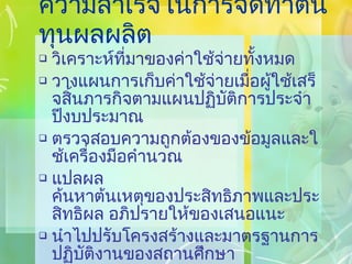 ความสำเร็จในการจัดทำต้นทุนผลผลิต วิเคราะห์ที่มาของค่าใช้จ่ายทั้งหมด วางแผนการเก็บค่าใช้จ่ายเมื่อผู้ใช้เสร็จสิ้นภารกิจตามแผนปฏิบัติการประจำปีงบประมาณ ตรวจสอบความถูกต้องของข้อมูลและใช้เครื่องมือคำนวณ แปลผล ค้นหาต้นเหตุของประสิทธิภาพและประสิทธิผล อภิปรายให้ของเสนอแนะ นำไปปรับโครงสร้างและมาตรฐานการปฏิบัติงานของสถานศึกษา 