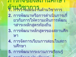 ภารกิจของสถานศึกษาด้านวิชาการ การวางแผนงานด้านวิชาการ การพัฒนาหรือการดำเนินการเกี่ยวกับการให้ความเห็นการพัฒนาสาระหลักสูตรท้องถิ่น การพัฒนาหลักสูตรของสถานศึกษา การจัดการเรียนการสอนในสถานศึกษา การพัฒนากระบวนการเรียนรู้ การวัดผล ประเมินผล และดำเนินการเทียบโอนผลการเรียน 