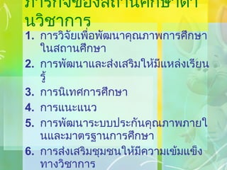ภารกิจของสถานศึกษาด้านวิชาการ การวิจัยเพื่อพัฒนาคุณภาพการศึกษาในสถานศึกษา การพัฒนาและส่งเสริมให้มีแหล่งเรียนรู้ การนิเทศการศึกษา การแนะแนว การพัฒนาระบบประกันคุณภาพภายในและมาตรฐานการศึกษา การส่งเสริมชุมชนให้มีความเข้มแข็งทางวิชาการ การประสานความร่วมมือในการพัฒนาวิชาการกับสถานศึกษาและองค์กรอื่น 