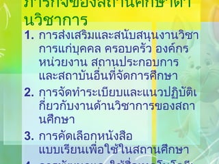 ภารกิจของสถานศึกษาด้านวิชาการ การส่งเสริมและสนับสนุนงานวิชาการแก่บุคคล ครอบครัว องค์กร หน่วยงาน สถานประกอบการ และสถาบันอื่นที่จัดการศึกษา การจัดทำระเบียบและแนวปฏิบัติเกี่ยวกับงานด้านวิชาการของสถานศึกษา การคัดเลือกหนังสือ แบบเรียนเพื่อใช้ในสถานศึกษา การพัฒนาและใช้สื่อเทคโนโลยีเพื่อการศึกษา 