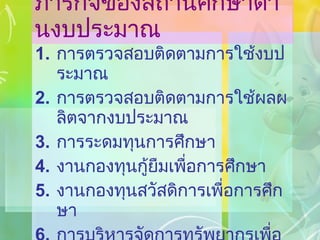 ภารกิจของสถานศึกษาด้านงบประมาณ การตรวจสอบติดตามการใช้งบประมาณ การตรวจสอบติดตามการใช้ผลผลิตจากงบประมาณ การระดมทุนการศึกษา งานกองทุนกู้ยืมเพื่อการศึกษา งานกองทุนสวัสดิการเพื่อการศึกษา การบริหารจัดการทรัพยากรเพื่อการศึกษา 