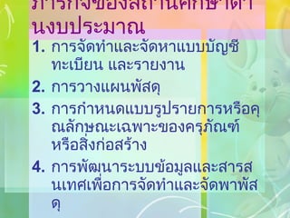 ภารกิจของสถานศึกษาด้านงบประมาณ การจัดทำและจัดหาแบบบัญชี ทะเบียน และรายงาน การวางแผนพัสดุ การกำหนดแบบรูปรายการหรือคุณลักษณะเฉพาะของครุภัณฑ์ หรือสิ่งก่อสร้าง การพัฒนาระบบข้อมูลและสารสนเทศเพื่อการจัดทำและจัดพาพัสดุ 