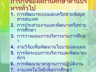 ภารกิจของสถานศึกษาด้านบริหารทั่วไป การพัฒนาระบบและเครือข่ายข้อมูลสารสนเทศ การประสานงานและพัฒนาเครือข่ายการศึกษา การวางแผนการบริหารงานการศึกษา งานวิจัยเพื่อพัฒนานโยบายและแผน การจัดระบบการบริหารและพัฒนาองค์กร การพัฒนามาตรฐานการปฏิบัติงาน งานเทคโนโลยีเพื่อการศึกษา การดำเนินงานธุรการ 