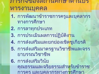 ภารกิจของสถานศึกษาด้านบริหารงานบุคคล การพัฒนาข้าราชการครูและบุคลากรทางการศึกษา การลาทุกประเภท การประเมินผลการปฏิบัติงาน การส่งเสริมและยกย่องเชิดชูเกียรติ การส่งเสริมมาตรฐานวิชาชีพและจรรยาบรรณวิชาชีพ การส่งเสริมวินัย คุณธรรมและจริยธรรมสำหรับข้าราชการครู และบุคลากรทางการศึกษา 