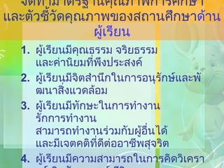 จัดทำมาตรฐานคุณภาพการศึกษา และตัวชี้วัดคุณภาพของสถานศึกษา ด้านผู้เรียน ผู้เรียนมีคุณธรรม จริยธรรม และค่านิยมที่พึงประสงค์ ผู้เรียนมีจิตสำนึกในการอนุรักษ์และพัฒนาสิ่งแวดล้อม ผู้เรียนมีทักษะในการทำงาน รักการทำงาน สามารถทำงานร่วมกับผู้อื่นได้ และมีเจตคติที่ดีต่ออาชีพสุจริต ผู้เรียนมีความสามารถในการคิดวิเคราะห์ คิดสังเคราะห์ มีวิจารณญาณ มีความคิดสร้างสรรค์ คิดไตร่ตรอง และมีวิสัยทัศน์ 