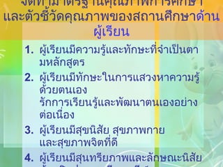 จัดทำมาตรฐานคุณภาพการศึกษา และตัวชี้วัดคุณภาพของสถานศึกษา ด้านผู้เรียน ผู้เรียนมีความรู้และทักษะที่จำเป็นตามหลักสูตร ผู้เรียนมีทักษะในการแสวงหาความรู้ด้วยตนเอง รักการเรียนรู้และพัฒนาตนเองอย่างต่อเนื่อง ผู้เรียนมีสุขนิสัย สุขภาพกาย และสุขภาพจิตที่ดี ผู้เรียนมีสุนทรียภาพและลักษณะนิสัยด้านศิลปะ ดนตรี และกีฬา 