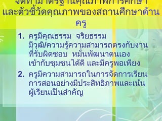 จัดทำมาตรฐานคุณภาพการศึกษา และตัวชี้วัดคุณภาพของสถานศึกษา ด้านครู ครูมีคุณธรรม  จริยธรรม  มีวุฒิ / ความรู้ความสามารถตรงกับงานที่รับผิดชอบ  หมั่นพัฒนาตนเอง เข้ากับชุมชนได้ดี และมีครูพอเพียง ครูมีความสามารถในการจัดการเรียนการสอนอย่างมีประสิทธิภาพและเน้นผู้เรียนเป็นสำคัญ 