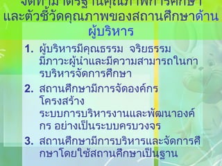 จัดทำมาตรฐานคุณภาพการศึกษา และตัวชี้วัดคุณภาพของสถานศึกษา ด้านผู้บริหาร ผู้บริหารมีคุณธรรม  จริยธรรม  มีภาวะผู้นำและมีความสามารถในการบริหารจัดการศึกษา สถานศึกษามีการจัดองค์กร โครงสร้าง ระบบการบริหารงานและพัฒนาองค์กร อย่างเป็นระบบครบวงจร สถานศึกษามีการบริหารและจัดการศึกษาโดยใช้สถานศึกษาเป็นฐาน 