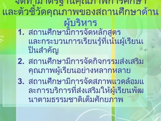 จัดทำมาตรฐานคุณภาพการศึกษา และตัวชี้วัดคุณภาพของสถานศึกษา ด้านผู้บริหาร สถานศึกษามีการจัดหลักสูตร และกระบวนการเรียนรู้ที่เน้นผู้เรียนเป็นสำคัญ สถานศึกษามีการจัดกิจกรรมส่งเสริมคุณภาพผู้เรียนอย่างหลากหลาย สถานศึกษามีการจัดสภาพแวดล้อมและการบริการที่ส่งเสริมให้ผู้เรียนพัฒนาตามธรรมชาติเต็มศักยภาพ 