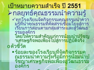 เป้าหมายความสำเร็จ ปี  2551 กลยุทธ์คุณธรรมนำความรู้ ทุกโรงเรียนจัดกิจกรรมคุณธรรมนำความรู้ที่นำคุณธรรมที่คัดสรรเชื่อมโยงสู่การเรียนการสอนตามกลุ่มสาระและสู่วัฒนธรรมองค์กร  โดยให้ความสำคัญแก่การน้อมนำปรัชญาเศรษฐกิจพอเพียงไปสู่การปฏิบัติจริง ตัวชี้วัด ร้อยละของโรงเรียนที่จัดกิจกรรมคุณธรรมนำความรู้หรือมีการน้อมนำปรัชญาเศรษฐกิจพอเพียงสู่วัฒนธรรมองค์กร ร้อยละของโรงเรียนที่นำคุณธรรมที่คัดสรรเชื่อมโยงสู่การเรียนการสอนอย่างน้อย  4   กลุ่มสาระ 