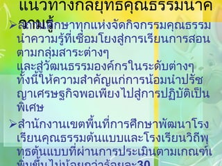 แนวทางกลยุทธ์คุณธรรมนำความรู้ สถานศึกษาทุกแห่งจัดกิจกรรมคุณธรรมนำความรู้ที่เชื่อมโยงสู่การเรียนการสอนตามกลุ่มสาระต่างๆ และสู่วัฒนธรรมองค์กรในระดับต่างๆ ทั้งนี้ให้ความสำคัญแก่การน้อมนำปรัชญาเศรษฐกิจพอเพียงไปสู่การปฏิบัติเป็นพิเศษ สำนักงานเขตพื้นที่การศึกษาพัฒนาโรงเรียนคุณธรรมต้นแบบและโรงเรียนวิถีพุทธต้นแบบที่ผ่านการประเมินตามเกณฑ์เพิ่มขึ้นไม่น้อยกว่าร้อยละ 30   และสนับสนุนให้โรงเรียนต้นแบบเดิมได้พัฒนาต่อยอดและสามารถเป็นแหล่งเรียนรู้สำหรับโรงเรียนอื่น 