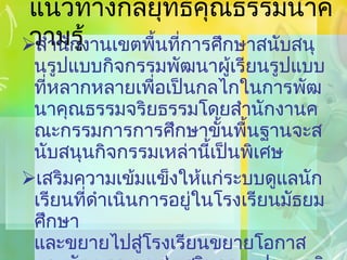 แนวทางกลยุทธ์คุณธรรมนำความรู้ สำนักงานเขตพื้นที่การศึกษาสนับสนุนรูปแบบกิจกรรมพัฒนาผู้เรียนรูปแบบที่หลากหลายเพื่อเป็นกลไกในการพัฒนาคุณธรรมจริยธรรมโดยสำนักงานคณะกรรมการการศึกษาขั้นพื้นฐานจะสนับสนุนกิจกรรมเหล่านี้เป็นพิเศษ เสริมความเข้มแข็งให้แก่ระบบดูแลนักเรียนที่ดำเนินการอยู่ในโรงเรียนมัธยมศึกษา และขยายไปสู่โรงเรียนขยายโอกาส และพัฒนาระบบส่งเสริมความประพฤตินักเรียน และระบบควบคุมพฤติกรรมเสี่ยงของนักเรียน 