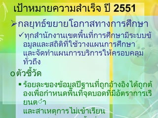 เป้าหมายความสำเร็จ ปี  2551 กลยุทธ์ขยายโอกาสทางการศึกษา ทุกสำนักงานเขตพื้นที่การศึกษามีระบบข้อมูลและสถิติที่ใช้วางแผนการศึกษา   และจัดทำแผนการบริการให้ครอบคลุม ทั่วถึง ตัวชี้วัด ร้อยละของข้อมูลปีฐานที่ถูกอ้างอิงได้ถูกต้องเพื่อกำหนดพื้นที่จุดบอดที่มีอัตราการเรียนต่ำ และสาเหตุการไม่เข้าเรียน จำนวนนักเรียนต่อพื้นที่จุดบอด และรูปแบบ / กระบวนการให้บริการทางการศึกษา 