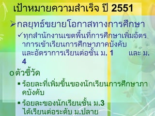 เป้าหมายความสำเร็จ ปี  2551 กลยุทธ์ขยายโอกาสทางการศึกษา ทุกสำนักงานเขตพื้นที่การศึกษาเพิ่มอัตราการเข้าเรียนการศึกษาภาคบังคับ และอัตราการเรียนต่อชั้น ม . 1  และ ม . 4 ตัวชี้วัด ร้อยละที่เพิ่มขึ้นของนักเรียนการศึกษาภาคบังคับ ร้อยละของนักเรียนชั้น ม . 3   ได้เรียนต่อระดับ ม . ปลาย ร้อยละที่เพิ่มขึ้นของเด็กด้อยโอกาส / เด็กพิการได้รับการศึกษา 