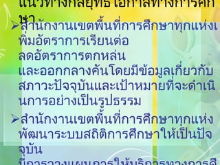 แนวทางกลยุทธ์โอกาสทางการศึกษา สำนักงานเขตพื้นที่การศึกษาทุกแห่งเพิ่มอัตราการเรียนต่อ ลดอัตราการตกหล่น และออกกลางคันโดยมีข้อมูลเกี่ยวกับสภาวะปัจจุบันและเป้าหมายที่จะดำเนินการอย่างเป็นรูปธรรม สำนักงานเขตพื้นที่การศึกษาทุกแห่งพัฒนาระบบสถิติการศึกษาให้เป็นปัจจุบัน มีการวางแผนการให้บริการทางการศึกษาเพื่อเตรียมสถานศึกษาและบริการการศึกษาอื่นๆ ให้สอดคล้องกับสภาพในพื้นที่สนองตอบต่อนโยบาย  และเข้าถึงทุกพื้นที่ 