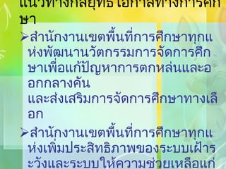 แนวทางกลยุทธ์โอกาสทางการศึกษา สำนักงานเขตพื้นที่การศึกษาทุกแห่งพัฒนานวัตกรรมการจัดการศึกษาเพื่อแก้ปัญหาการตกหล่นและออกกลางคัน และส่งเสริมการจัดการศึกษาทางเลือก สำนักงานเขตพื้นที่การศึกษาทุกแห่งเพิ่มประสิทธิภาพของระบบเฝ้าระวังและระบบให้ความช่วยเหลือแก่นักเรียนที่ด้อยโอกาส 