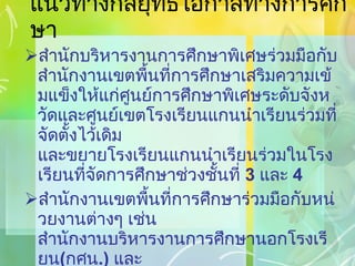 แนวทางกลยุทธ์โอกาสทางการศึกษา สำนักบริหารงานการศึกษาพิเศษร่วมมือกับสำนักงานเขตพื้นที่การศึกษาเสริมความเข้มแข็งให้แก่ศูนย์การศึกษาพิเศษระดับจังหวัดและศูนย์เขตโรงเรียนแกนนำเรียนร่วมที่จัดตั้งไว้เดิม และขยายโรงเรียนแกนนำเรียนร่วมในโรงเรียนที่จัดการศึกษาช่วงชั้นที่  3   และ  4 สำนักงานเขตพื้นที่การศึกษาร่วมมือกับหน่วยงานต่างๆ เช่น สำนักงานบริหารงานการศึกษานอกโรงเรียน ( กศน .)  และ สำนักงานคณะกรรมการการอาชีวศึกษา  ( สอศ .)  จัดการศึกษาทางเลือกให้แก่นักเรียน เพื่อส่งเสริมการศึกษาต่อในช่วงชั้นที่  4 