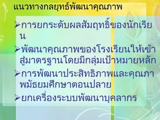แนวทางกลยุทธ์พัฒนาคุณภาพ การยกระดับผลสัมฤทธิ์ของนักเรียน พัฒนาคุณภาพของโรงเรียนให้เข้าสู่มาตรฐานโดยมีกลุ่มเป้าหมายหลัก การพัฒนาประสิทธิภาพและคุณภาพมัธยมศึกษาตอนปลาย ยกเครื่องระบบพัฒนาบุคลากร 