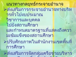 แนวทางกลยุทธ์กระจายอำนาจ ส่งเสริมการกระจายอำนาจทางบริหารทั่วไปงบประมาณ วิชาการและบุคคล ไปยังสถานศึกษา และกำหนดมาตรฐานที่แสดงถึงความเข้มแข็งของสถานศึกษา ปรับศักยภาพในสำนักงานเขตพื้นที่การศึกษา ส่งเสริมการจัดกลุ่มเครือข่ายบริหารสถานศึกษาเพื่อเพิ่มประสิทธิภาพและเตรียมความพร้อมรอง รับการกระจายอำนาจ 