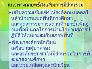แนวทางกลยุทธ์ส่งเสริมการมีส่วนร่วม เสริมความเข้มแข็งให้องค์คณะบุคคลในสำนักงานเขตพื้นที่การศึกษา และคณะกรรมการสถานศึกษาขั้นพื้นฐานเพื่อเป็นกลไกการนำนโยบายสู่การปฏิบัติให้เหมาะสมกับสภาพพื้นที่ พัฒนาองค์กรนักเรียน  เครือข่ายผู้ปกครอง  และองค์กรชุมชนให้มีส่วนร่วมในการพัฒนาสถานศึกษา  และช่วยเหลือครูและนักเรียน ส่งเสริมให้องค์กรปกครองส่วนท้องถิ่นได้มีส่วนร่วมในการจัดการศึกษา 