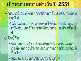 เป้าหมายความสำเร็จ ปี  2551 กลยุทธ์เร่งพัฒนาการศึกษาจังหวัดชายแดนภาคใต้ เด็กและเยาวชนทุกคนได้รับการศึกษาภาคบังคับ และมีโอกาสศึกษาต่อในช่วงชั้นที่  4 ตัวชี้วัด ร้อยละของโรงเรียนประจำจังหวัดและอำเภอมีผลการประกันคุณภาพภายในระดับดีขึ้นไป ร้อยละของนักเรียนช่วงชั้นที่  4   ได้รับการเตรียมความพร้อมเข้าสู่ระดับอุดมศึกษาจากโครงการ ร้อยละที่เพิ่มขึ้นของนักเรียนการศึกษาภาคบังคับ 
