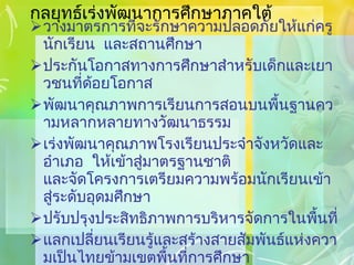 กลยุทธ์เร่งพัฒนาการศึกษาภาคใต้ วางมาตรการที่จะรักษาความปลอดภัยให้แก่ครู นักเรียน  และสถานศึกษา ประกันโอกาสทางการศึกษาสำหรับเด็กและเยาวชนที่ด้อยโอกาส พัฒนาคุณภาพการเรียนการสอนบนพื้นฐานความหลากหลายทางวัฒนาธรรม เร่งพัฒนาคุณภาพโรงเรียนประจำจังหวัดและอำเภอ  ให้เข้าสู่มาตรฐานชาติ และจัดโครงการเตรียมความพร้อมนักเรียนเข้าสู่ระดับอุดมศึกษา ปรับปรุงประสิทธิภาพการบริหารจัดการในพื้นที่ แลกเปลี่ยนเรียนรู้และสร้างสายสัมพันธ์แห่งความเป็นไทยข้ามเขตพื้นที่การศึกษา ส่งเสริมเครือข่ายความร่วมมือกับประเทศเพื่อนบ้าน 