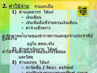 2.  ค่าใช้จ่าย   จำแนกเป็น 1)  ด้านบุคลากร  ได้แก่   -  เงินเดือน   -  เงินเพิ่มอื่นที่จ่ายควบเงินเดือน   -  ค่าจ้างชั่วคราว   -  ค่ารักษาพยาบาลของข้าราชการและลูกจ้างประจำที่ปฏิบัติงาน     อยู่ใน สพท . จริง 2)  ด้านดำเนินงาน  ได้แก่  ค่าใช้จ่ายลักษณะค่าตอบแทนใช้สอย   และวัสดุ 3)  ด้านลงทุน  ได้แก่ -  ค่าจัดซื้อ  /  จัดหา  ครุภัณฑ์ -  ค่าปรับปรุงซ่อมแซมครุภัณฑ์ อาคาร สิ่งก่อสร้าง *  ไม่รวมรายการค่าที่ดินสิ่งก่อสร้าง  *  