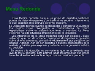 Mesa Redonda Esta técnica consiste en que un grupo de expertos sostienen puntos de vistas divergentes y contradictorios sobre un mismo tema el cual exponen ante el grupo de forma sucesiva. Se utiliza esta técnica cuando se desea dar a conocer a un auditorio los puntos vistas divergentes o contradictorios de varios especialistas sobre un determinado tema o cuestión. La Mesa Redonda ha sido difundida ampliamente por la televisión. Los integrantes de la Mesa Redonda debe ser elegidos , pues, sabiendo que han de sostener posiciones divergentes u opuestas sobre el tema a tratarse; ya sea individualmente o  por parejas o por bandos .Además ,han de ser expertos o buenos conocedores de la materia ,y hábiles para exponer y defender con argumentos sólidos su posición.  En cuanto a la duración, es conveniente que no se extienda mas aya de los 60 minutos, para permitir luego las preguntas que desee formular el auditorio durante el lapso que se considere prudente. 