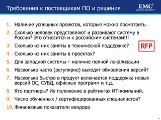 Требования к поставщикам ПО и решения Наличие успешных проектов, которые можно посмотреть. Сколько человек представляют и развивают систему в России? Это относится и к российским системам!!! Сколько из них заняты в технической поддержке? Сколько из них заняты в проектах? Для западной системы – наличие полной локализации Насколько часто (регулярно) выходят обновления версий? Насколько быстро в продукт включается поддержка новых версий ОС, СУБД, офисных программ и т.д. Кто партнеры? Их положение в рейтингах ИТ-компаний. Число обученных / сертифицированных специалистов? Финансовые показатели вендора RFP 