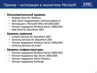 Пример –   интеграция в экосистему  Microsoft Пользовательский уровень Desktop Client for Windows Web Client  поддерживает  Internet Explorer 6 Интеграция с  Microsoft Office XP/2003/2007 Полная поддержка  Windows Server 2000/2003 Web Parts for SharePoint 2007 Уровень сервисов Content Services for SharePoint 2007 Archiving Services for SharePoint 2007 Полная поддержка  Windows Server 2000/2003 Archiving Services for Email Уровень инфраструктуры Полная поддержка  Windows Server 2000/2003 Полная поддержка  SQL Server 2000/2005 Полная поддержка  Active Directory Полная поддержка  Exchange 