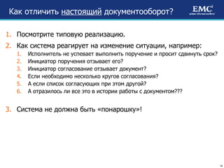 Как отличить  настоящий  документооборот? Посмотрите типовую реализацию. Как система реагирует на изменение ситуации, например: Исполнитель не успевает выполнить поручение и просит сдвинуть срок? Инициатор поручения отзывает его? Инициатор согласование отзывает документ? Если необходимо несколько кругов согласования? А если список согласующих при этом другой? А отразилось ли все это в истории работы с документом??? Система не должна быть «понарошку»!  