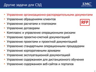 Другие задачи для СЭД Управление организационно-распорядительными документами Управление обращениями клиентов Управление расчетами и платежами Управление договорами Комплаенс и управление операционными рисками Управление проектно-сметной документацией Управление проектами и проектной документацией Управление стандартными операционными процедурами Управление корпоративными архивами Управление эксплуатационной документацией Управление содержанием для дистанционного обучения Управление содержанием веб-сайтов и порталов RFP 