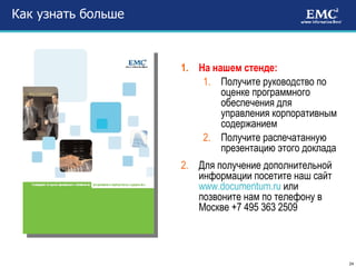 Как узнать больше На нашем стенде: Получите руководство по оценке программного обеспечения для управления корпоративным содержанием Получите распечатанную презентацию этого доклада Для получение дополнительной информации посетите наш сайт  www.documentum.ru   или позвоните нам по телефону в Москве +7 495 363 2509 