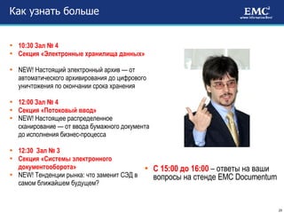 Как узнать больше 10:30 Зал № 4  Секция «Электронные хранилища данных» NEW! Настоящий электронный архив — от автоматического архивирования до цифрового уничтожения по окончании срока хранения 12:00 Зал № 4  Секция «Потоковый ввод» NEW! Настоящее распределенное сканирование — от ввода бумажного документа до исполнения бизнес-процесса 12:30  Зал № 3  Секция «Системы электронного документооборота» NEW! Тенденции рынка: что заменит СЭД в самом ближайшем будущем? С 15:00 до 16:00  – ответы на ваши вопросы на стенде  EMC Documentum 