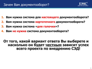 Зачем Вам документооборот? Вам нужна система для  настоящего  документооборота? Вам нужна система  картотечного  документооборота? Вам нужна система « для галочки »? Вам  не нужна  система документооборота? От того, какой вариант ответа Вы выберете и насколько он будет  честным  зависит успех всего проекта по внедрению СЭД! 
