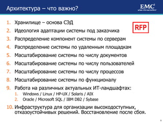 Архитектура – что важно? Хранилище – основа СЭД Идеология адаптации системы под заказчика Распределение компонент системы по серверам Распределение системы по удаленным площадкам Масштабирование системы по числу документов Масштабирование системы по числу пользователей Масштабирование системы по числу процессов Масштабирование системы по функционалу Работа на различных актуальных ИТ-ландшафтах: Windows / Linux / HP-UX / Solaris / AIX Oracle / Microsoft SQL / IBM DB2 / Sybase Инфраструктура для организации высокодоступных, отказоустойчивых решений. Восстановление после сбоя. RFP 