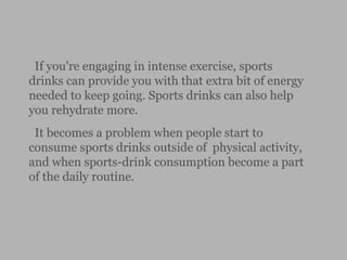 If you're engaging in intense exercise, sports
drinks can provide you with that extra bit of energy
needed to keep going. Sports drinks can also help
you rehydrate more.
It becomes a problem when people start to
consume sports drinks outside of physical activity,
and when sports-drink consumption become a part
of the daily routine.
 