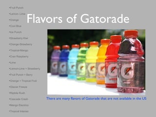 Flavors of Gatorade
•Fruit Punch
•Lemon- Lime
•Orange
•Cool Blue
•Ice Punch
•Strawberry Kiwi
•Orange-Strawberry
•Tropical-Mango
•Cran Raspberry
•Lime
•Lemon-Lime + Strawberry
•Fruit Punch + Berry
•Orange + Tropical Fruit
•Glacier Freeze
•Riptide Rush
•Cascade Crash
•Mango Electrico
•Tropical Intenso
There are many flavors of Gatorade that are not available in the US
 