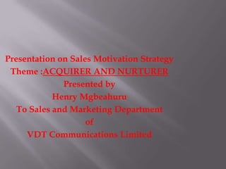 Presentation on Sales Motivation Strategy
Theme :ACQUIRER AND NURTURER
Presented by
Henry Mgbeahuru
To Sales and Marketing Department
of
VDT Communications Limited
 
